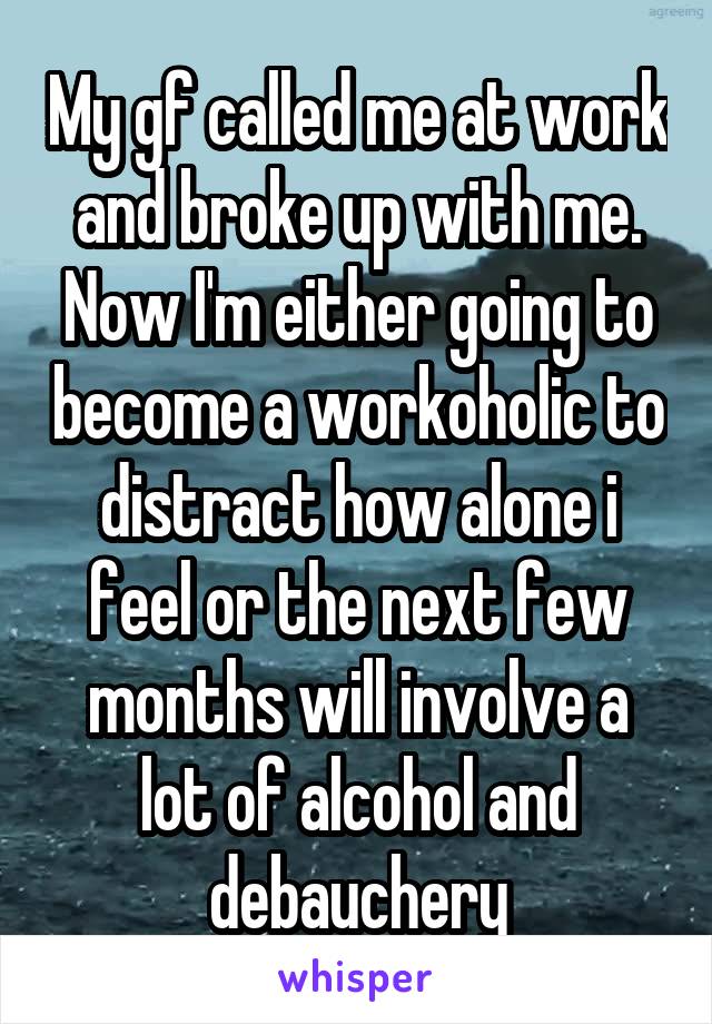 My gf called me at work and broke up with me. Now I'm either going to become a workoholic to distract how alone i feel or the next few months will involve a lot of alcohol and debauchery