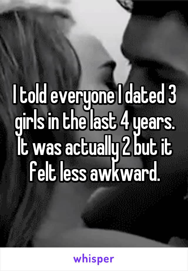 I told everyone I dated 3 girls in the last 4 years. It was actually 2 but it felt less awkward.