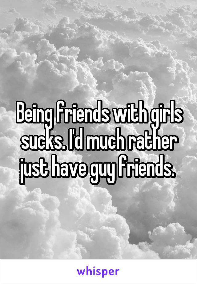 Being friends with girls sucks. I'd much rather just have guy friends. 