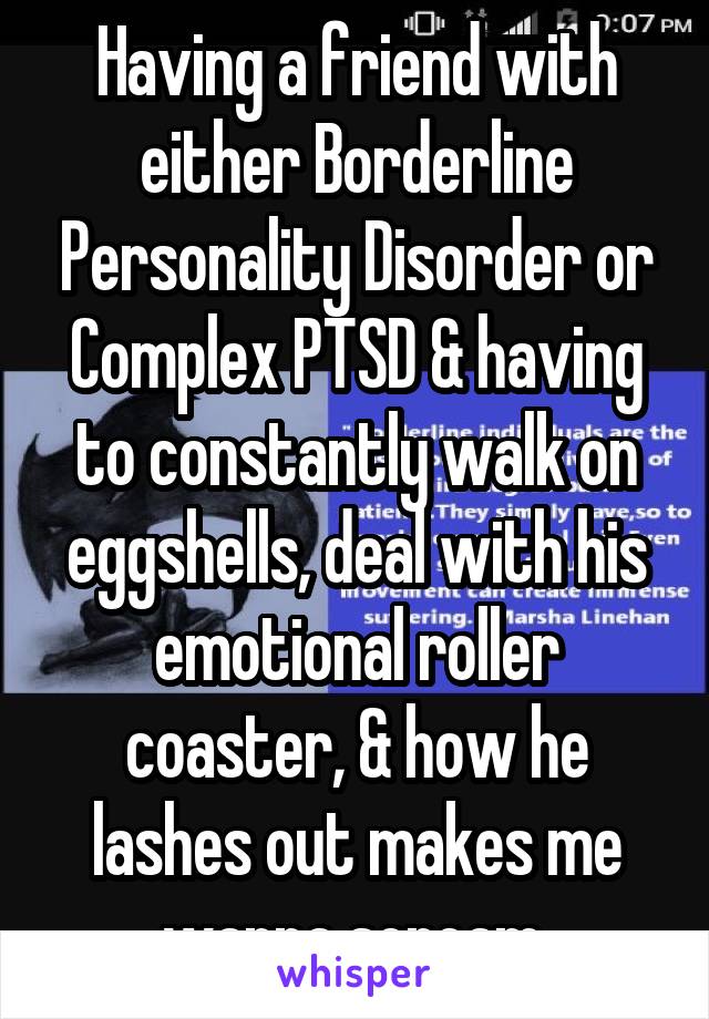 Having a friend with either Borderline Personality Disorder or Complex PTSD & having to constantly walk on eggshells, deal with his emotional roller coaster, & how he lashes out makes me wanna scream.