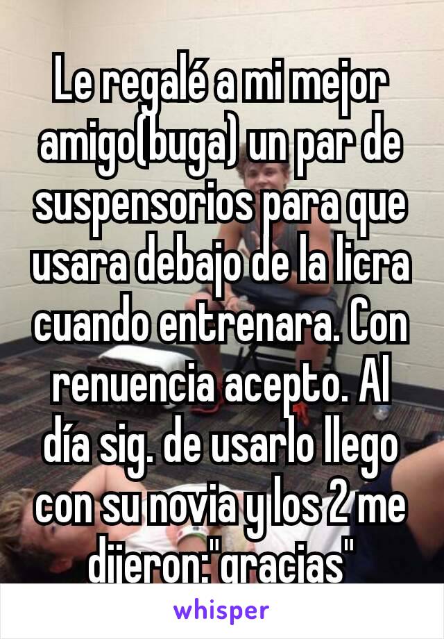 Le regalé a mi mejor amigo(buga) un par de suspensorios para que usara debajo de la licra cuando entrenara. Con renuencia acepto. Al día sig. de usarlo llego con su novia y los 2 me dijeron:"gracias"