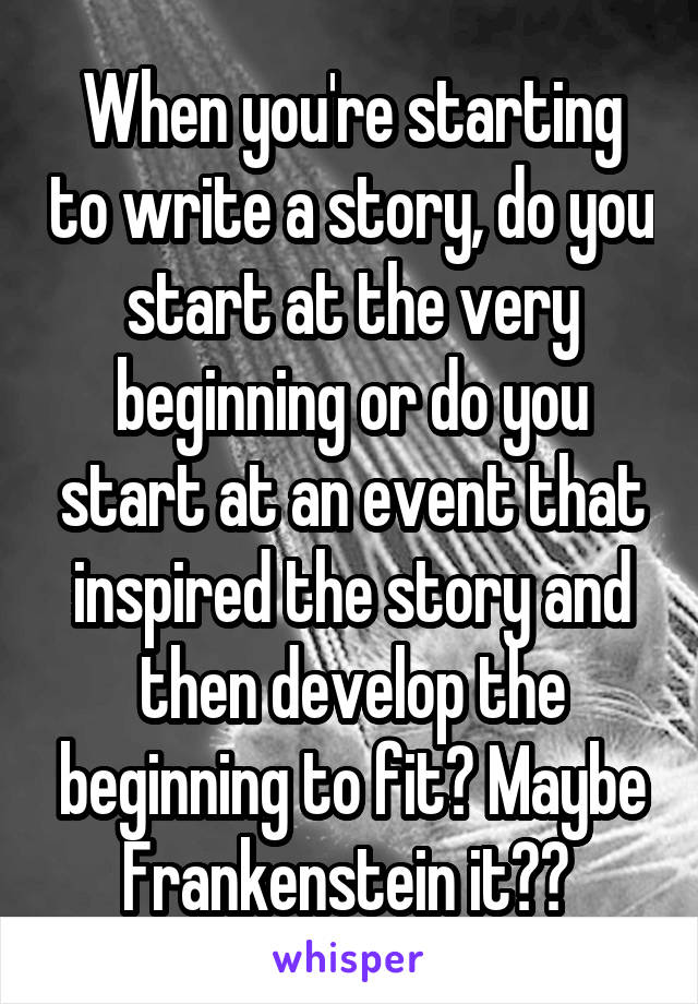 When you're starting to write a story, do you start at the very beginning or do you start at an event that inspired the story and then develop the beginning to fit? Maybe Frankenstein it?? 