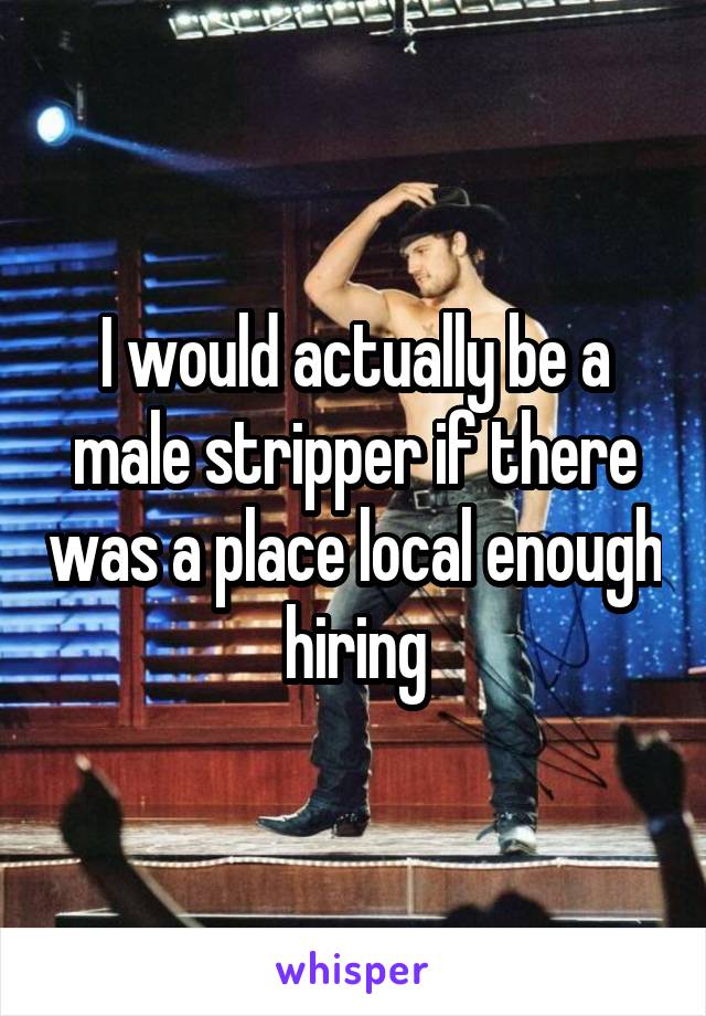 I would actually be a male stripper if there was a place local enough hiring