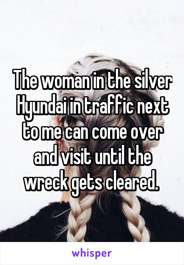 The woman in the silver Hyundai in traffic next to me can come over and visit until the wreck gets cleared. 