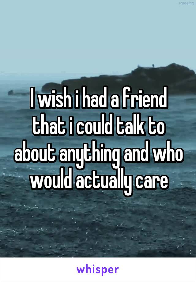 I wish i had a friend that i could talk to about anything and who would actually care