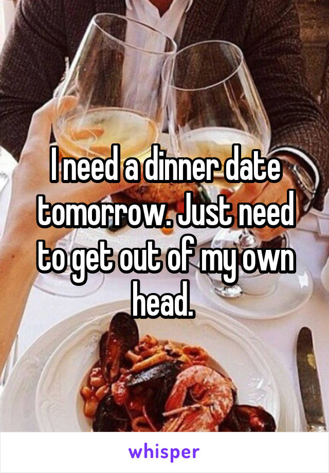 I need a dinner date tomorrow. Just need to get out of my own head. 