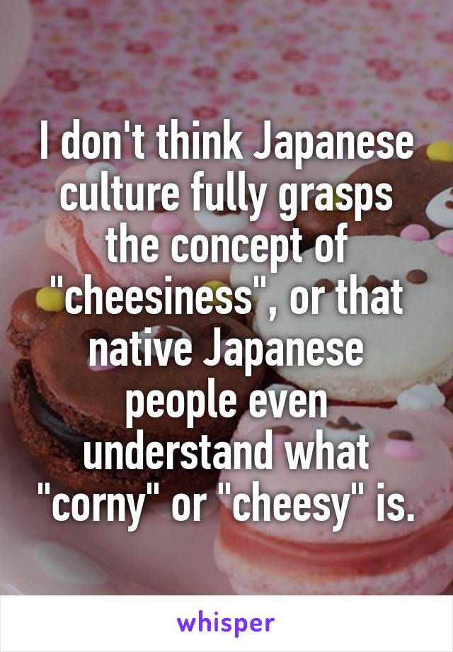 I don't think Japanese culture fully grasps the concept of "cheesiness", or that native Japanese people even understand what "corny" or "cheesy" is.