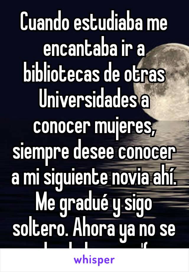 Cuando estudiaba me encantaba ir a  bibliotecas de otras Universidades a conocer mujeres, siempre desee conocer a mi siguiente novia ahí. Me gradué y sigo soltero. Ahora ya no se donde buscar :'(