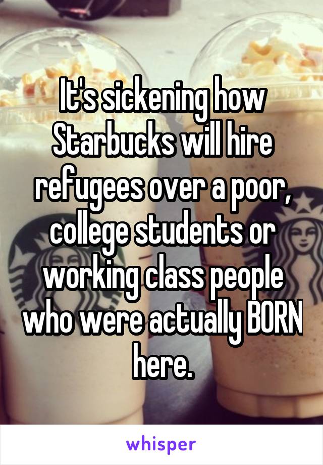 It's sickening how Starbucks will hire refugees over a poor, college students or working class people who were actually BORN here.