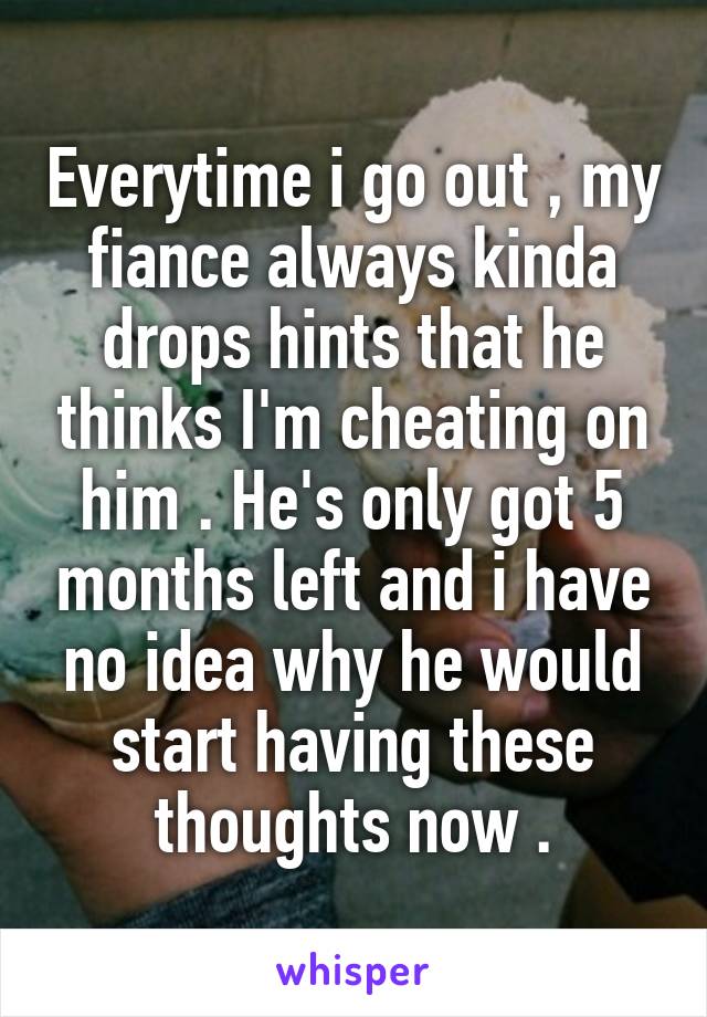 Everytime i go out , my fiance always kinda drops hints that he thinks I'm cheating on him . He's only got 5 months left and i have no idea why he would start having these thoughts now .