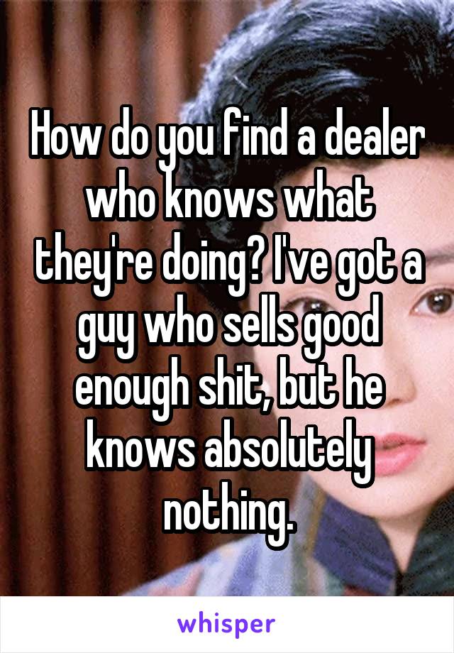 How do you find a dealer who knows what they're doing? I've got a guy who sells good enough shit, but he knows absolutely nothing.