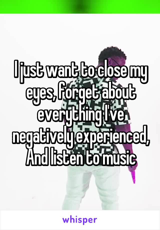 I just want to close my eyes, forget about everything I've negatively experienced,
And listen to music