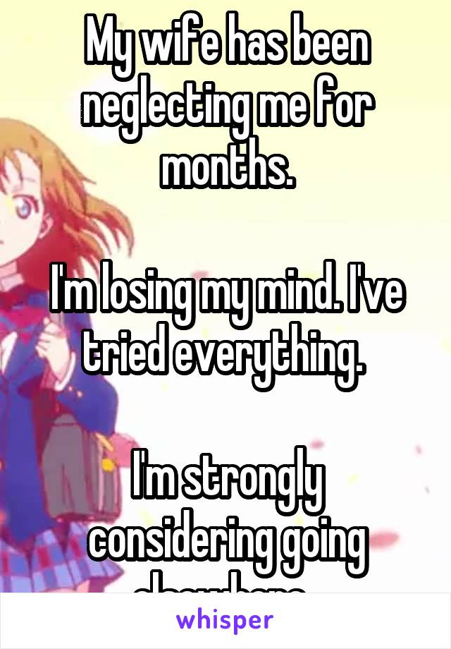 My wife has been neglecting me for months.

I'm losing my mind. I've tried everything. 

I'm strongly considering going elsewhere. 