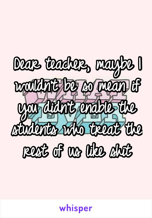 Dear teacher, maybe I wouldn't be so mean if you didn't enable the students who treat the rest of us like shit