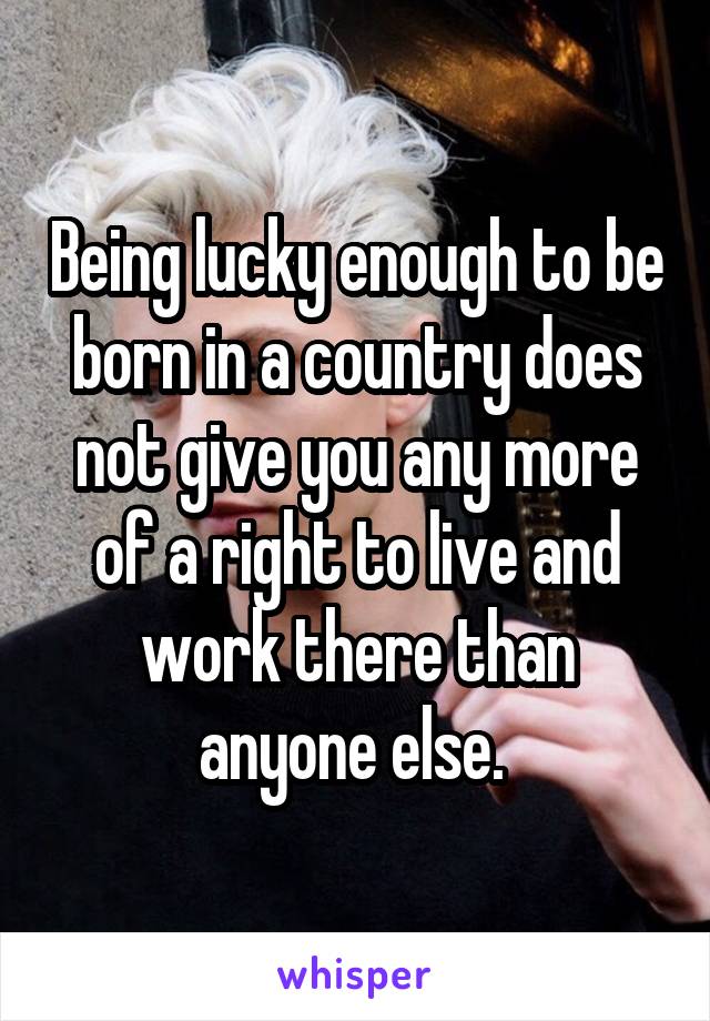 Being lucky enough to be born in a country does not give you any more of a right to live and work there than anyone else. 