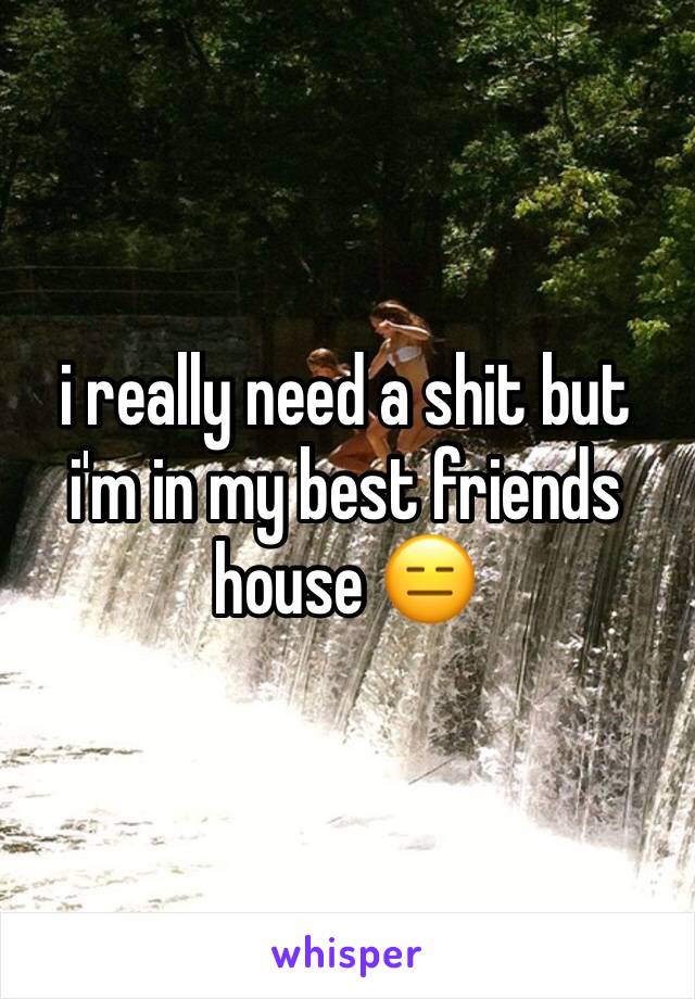 i really need a shit but i'm in my best friends house 😑