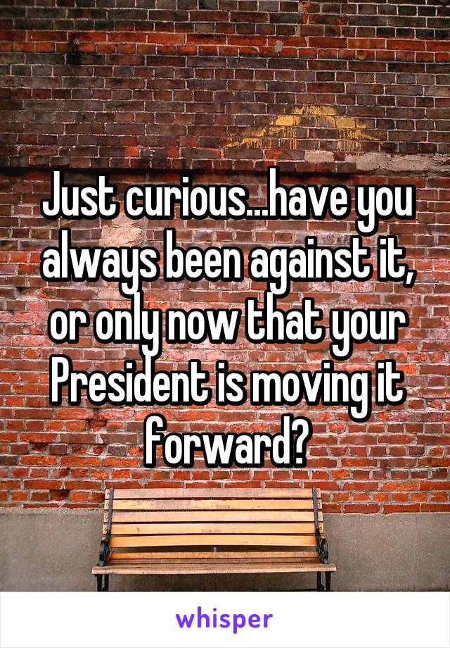 Just curious...have you always been against it, or only now that your President is moving it forward?