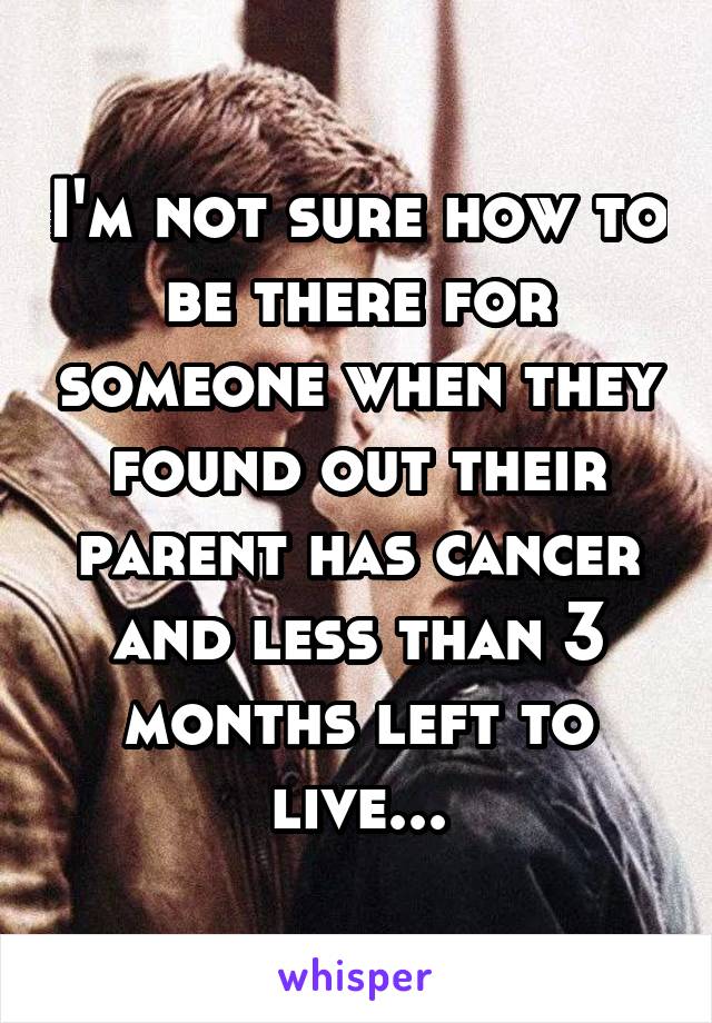 I'm not sure how to be there for someone when they found out their parent has cancer and less than 3 months left to live...