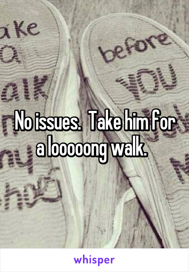 No issues.  Take him for a looooong walk.  