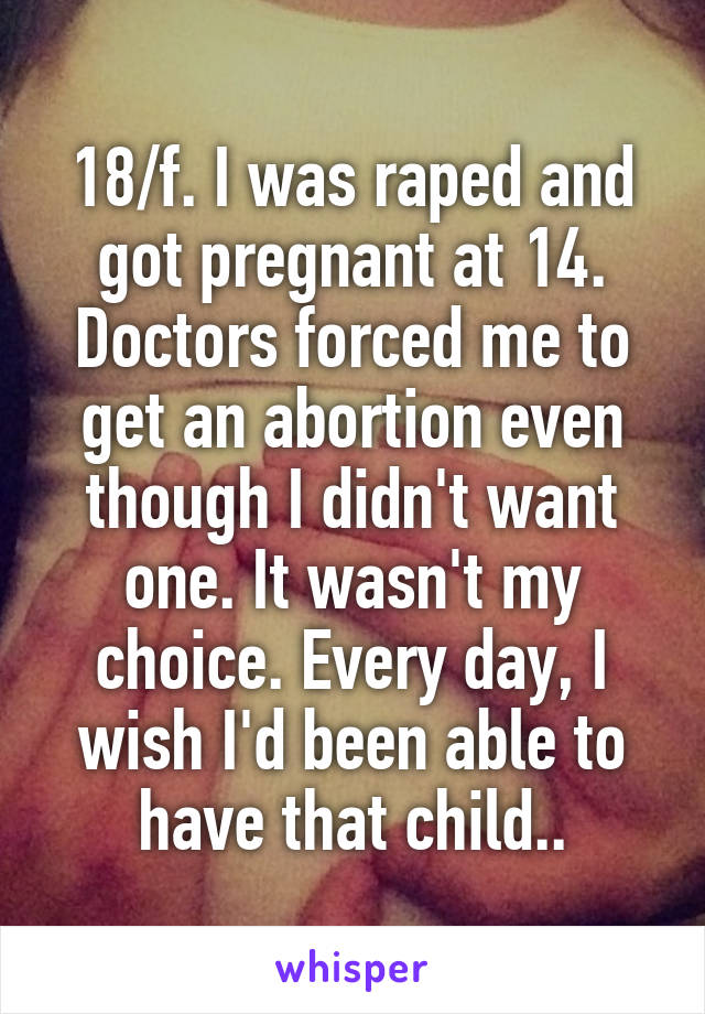 18/f. I was raped and got pregnant at 14. Doctors forced me to get an abortion even though I didn't want one. It wasn't my choice. Every day, I wish I'd been able to have that child..