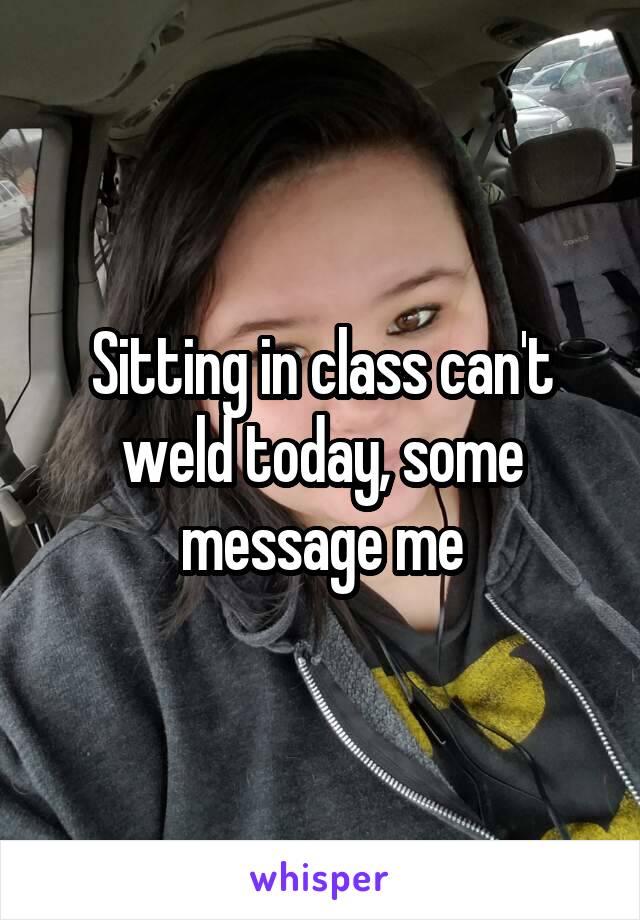 Sitting in class can't weld today, some message me