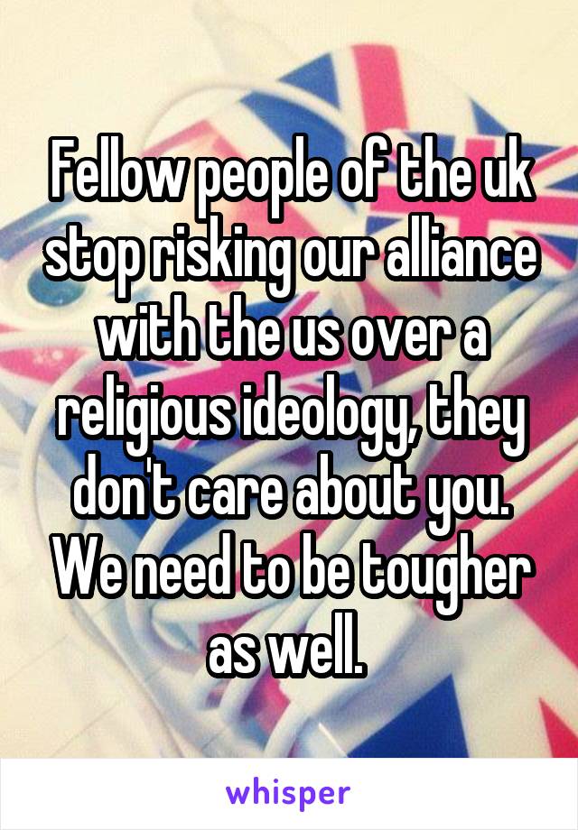 Fellow people of the uk stop risking our alliance with the us over a religious ideology, they don't care about you. We need to be tougher as well. 