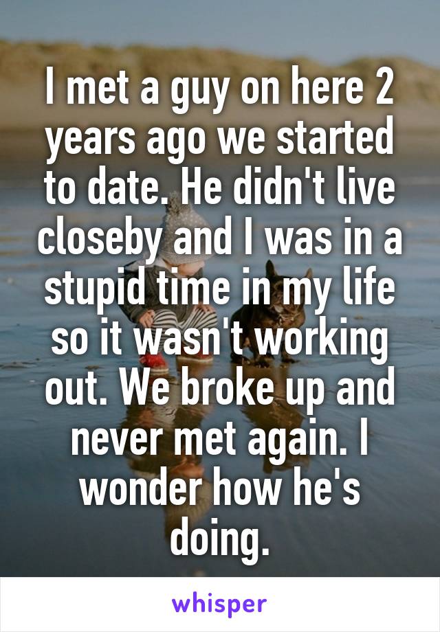 I met a guy on here 2 years ago we started to date. He didn't live closeby and I was in a stupid time in my life so it wasn't working out. We broke up and never met again. I wonder how he's doing.