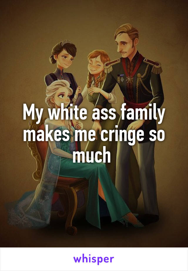 My white ass family makes me cringe so much 