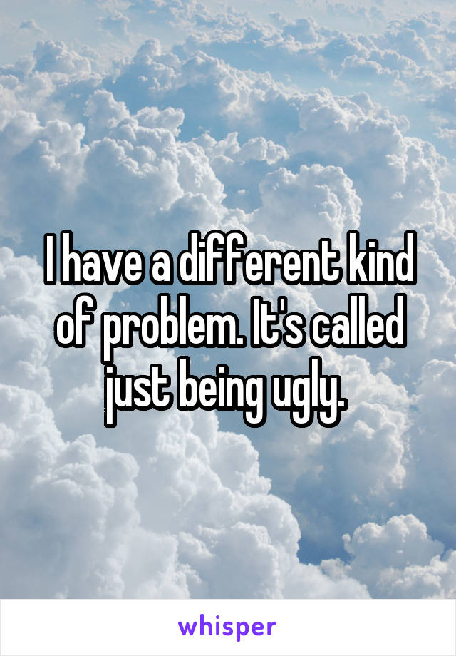 I have a different kind of problem. It's called just being ugly. 