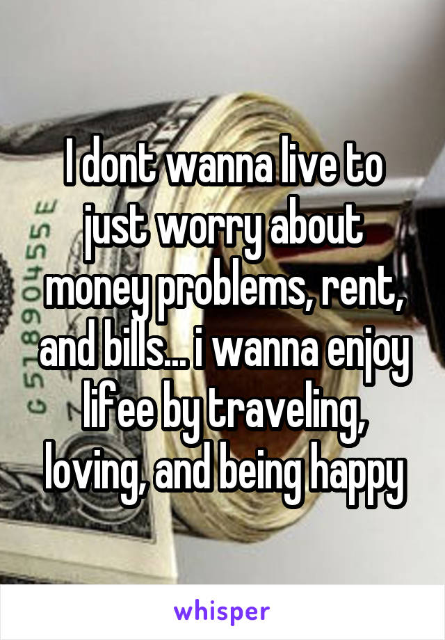 I dont wanna live to just worry about money problems, rent, and bills... i wanna enjoy lifee by traveling, loving, and being happy