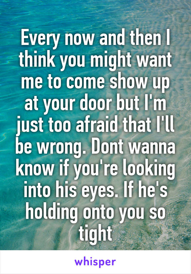 Every now and then I think you might want me to come show up at your door but I'm just too afraid that I'll be wrong. Dont wanna know if you're looking into his eyes. If he's holding onto you so tight