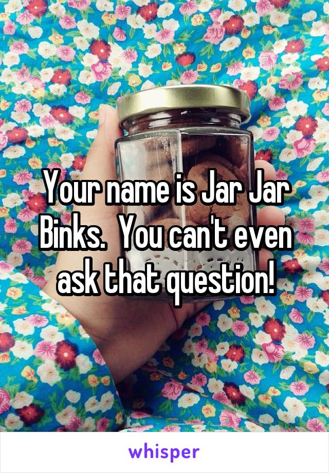 Your name is Jar Jar Binks.  You can't even ask that question!