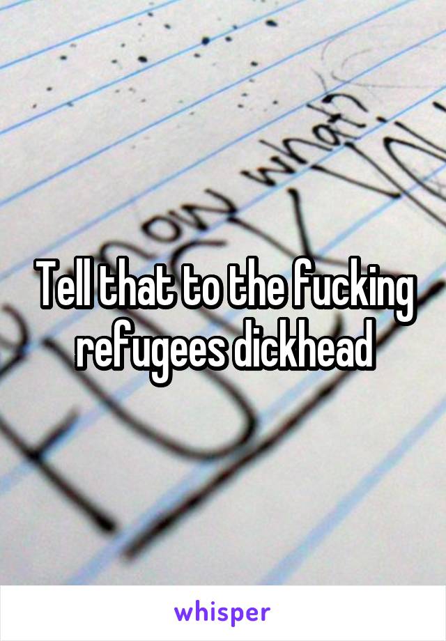 Tell that to the fucking refugees dickhead