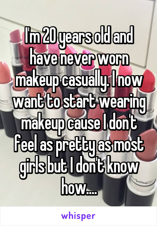 I'm 20 years old and have never worn makeup casually. I now want to start wearing makeup cause I don't feel as pretty as most girls but I don't know how....