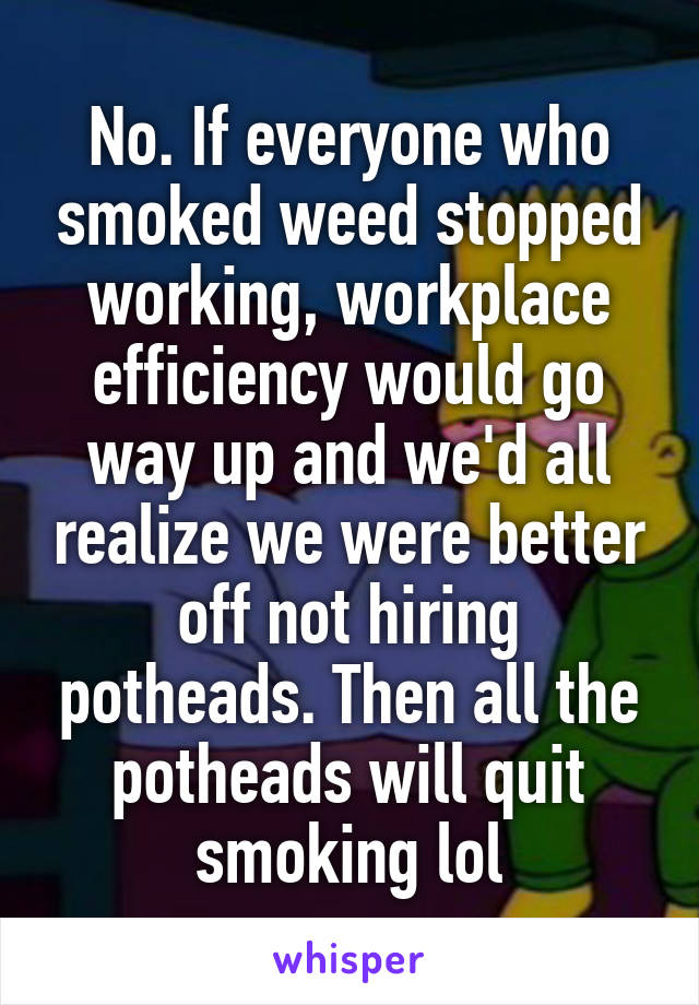 No. If everyone who smoked weed stopped working, workplace efficiency would go way up and we'd all realize we were better off not hiring potheads. Then all the potheads will quit smoking lol