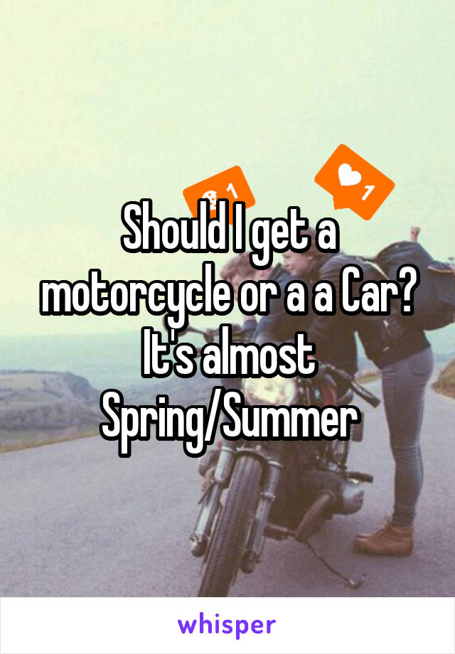 Should I get a motorcycle or a a Car? It's almost Spring/Summer