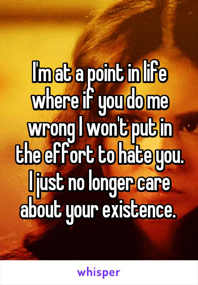 I'm at a point in life where if you do me wrong I won't put in the effort to hate you. I just no longer care about your existence. 