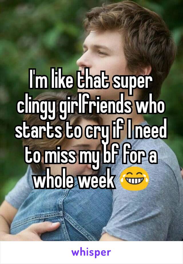 I'm like that super clingy girlfriends who starts to cry if I need to miss my bf for a whole week 😂