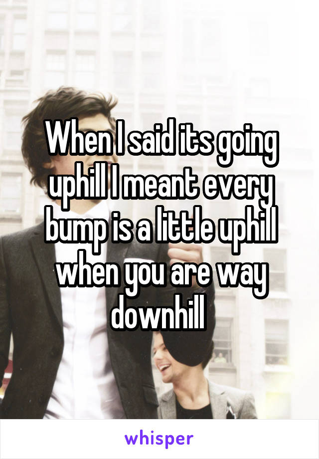 When I said its going uphill I meant every bump is a little uphill when you are way downhill 