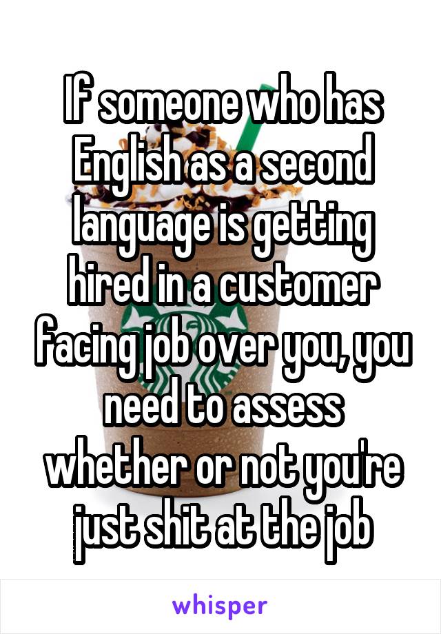 If someone who has English as a second language is getting hired in a customer facing job over you, you need to assess whether or not you're just shit at the job