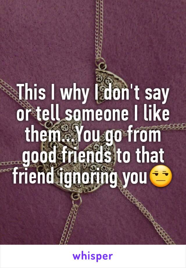 This I why I don't say or tell someone I like them...You go from good friends to that friend ignoring you😒