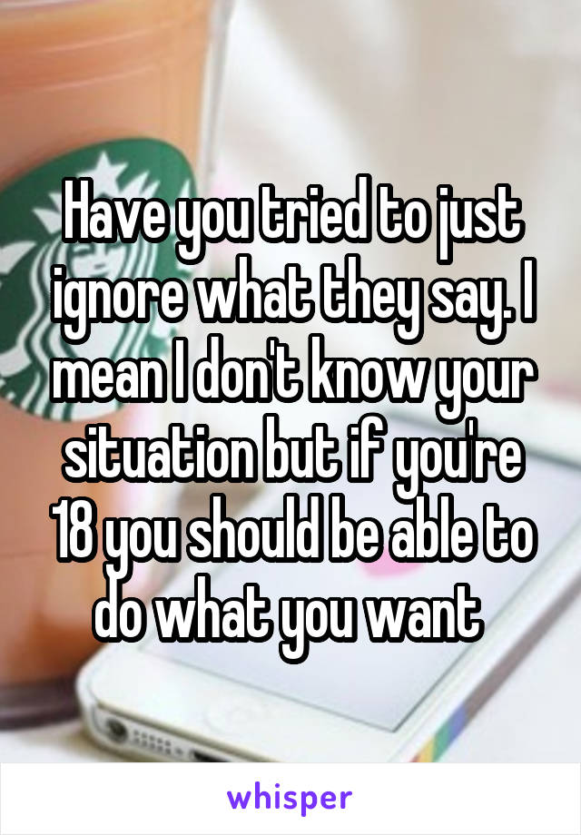 Have you tried to just ignore what they say. I mean I don't know your situation but if you're 18 you should be able to do what you want 