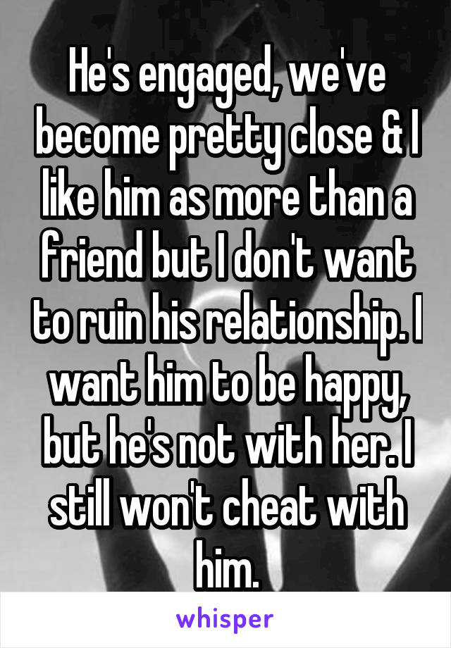 He's engaged, we've become pretty close & I like him as more than a friend but I don't want to ruin his relationship. I want him to be happy, but he's not with her. I still won't cheat with him.