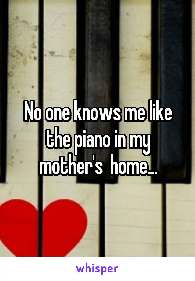 No one knows me like the piano in my mother's  home...