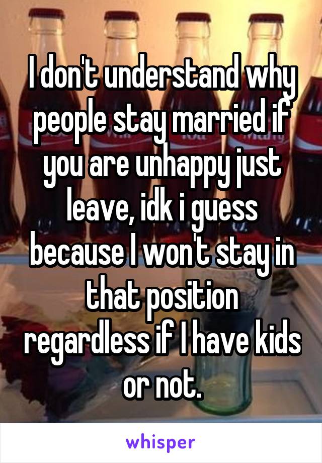 I don't understand why people stay married if you are unhappy just leave, idk i guess because I won't stay in that position regardless if I have kids or not.