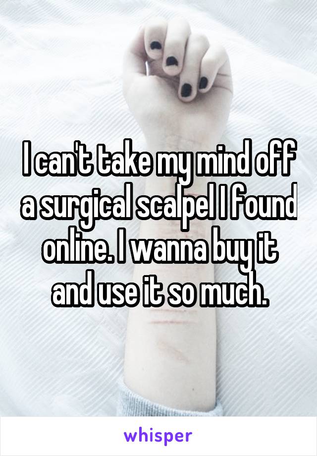 I can't take my mind off a surgical scalpel I found online. I wanna buy it and use it so much.