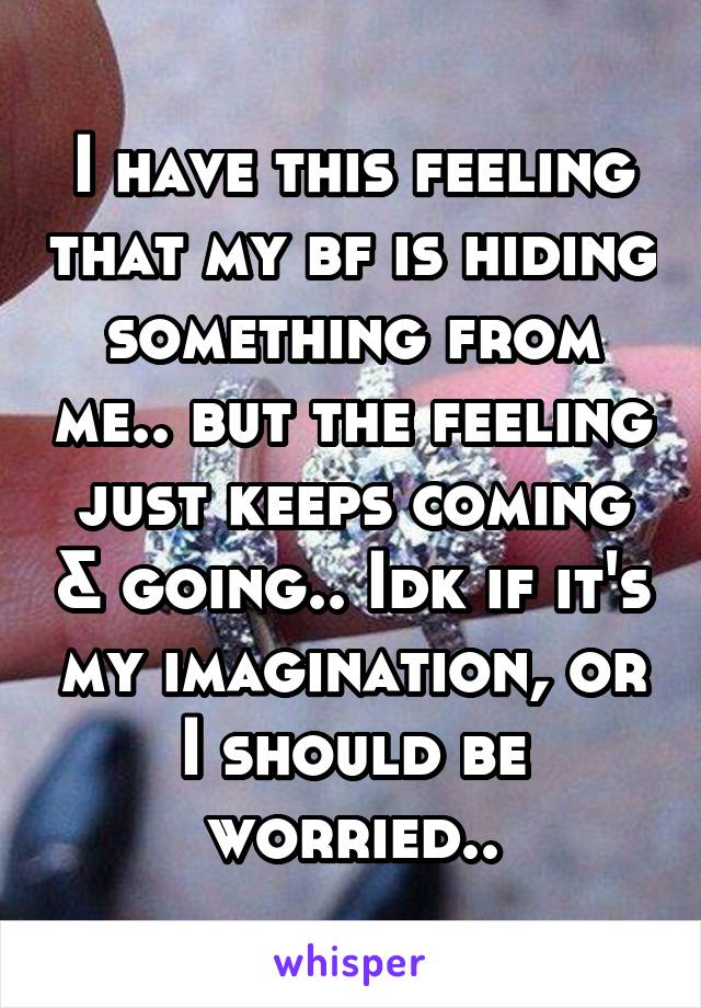 I have this feeling that my bf is hiding something from me.. but the feeling just keeps coming & going.. Idk if it's my imagination, or I should be worried..