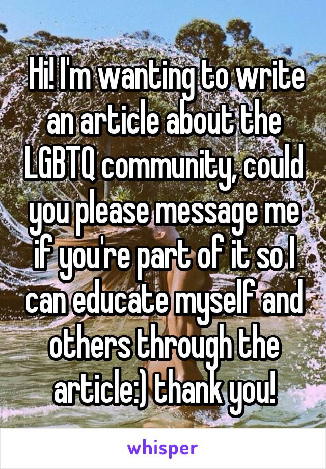  Hi! I'm wanting to write an article about the LGBTQ community, could you please message me if you're part of it so I can educate myself and others through the article:) thank you!