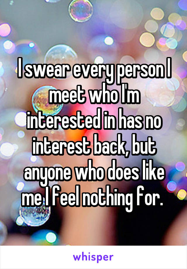 I swear every person I meet who I'm interested in has no interest back, but anyone who does like me I feel nothing for. 