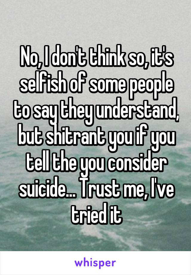 No, I don't think so, it's selfish of some people to say they understand, but shitrant you if you tell the you consider suicide... Trust me, I've tried it